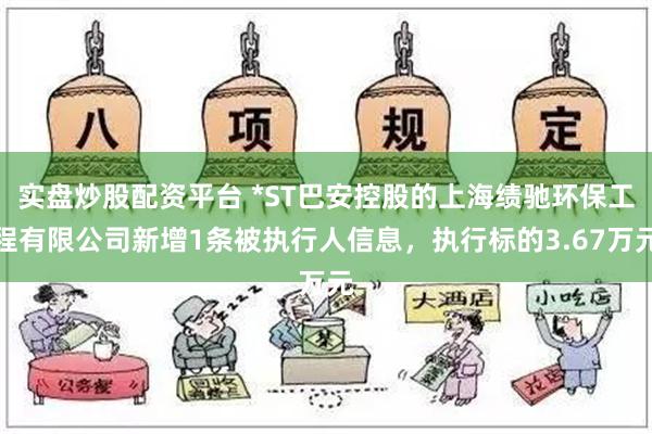 实盘炒股配资平台 *ST巴安控股的上海绩驰环保工程有限公司新增1条被执行人信息，执行标的3.67万元