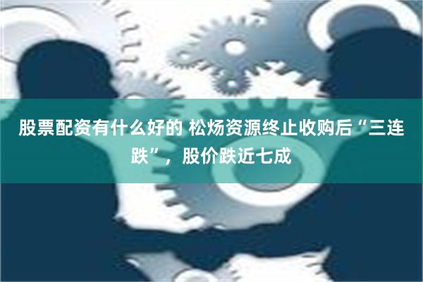 股票配资有什么好的 松炀资源终止收购后“三连跌”，股价跌近七成