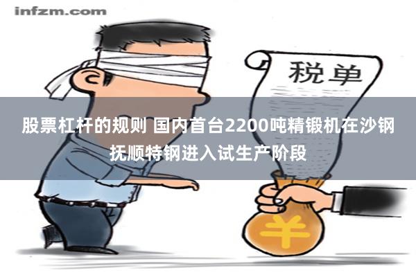 股票杠杆的规则 国内首台2200吨精锻机在沙钢抚顺特钢进入试生产阶段