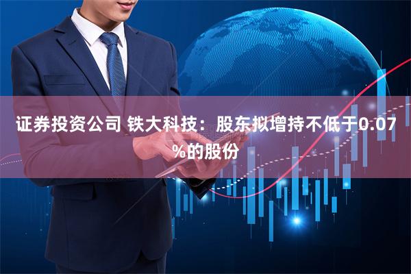 证券投资公司 铁大科技：股东拟增持不低于0.07%的股份