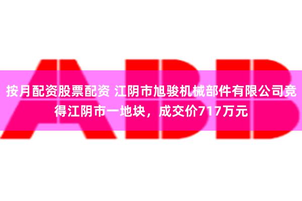 按月配资股票配资 江阴市旭骏机械部件有限公司竞得江阴市一地块，成交价717万元