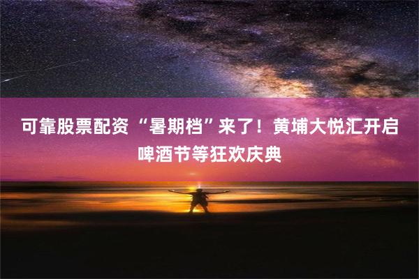 可靠股票配资 “暑期档”来了！黄埔大悦汇开启啤酒节等狂欢庆典