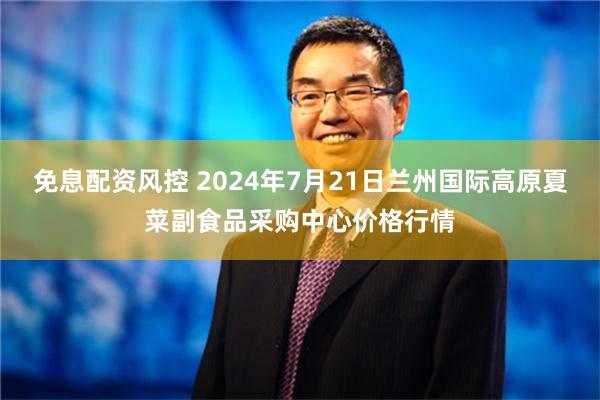 免息配资风控 2024年7月21日兰州国际高原夏菜副食品采购中心价格行情