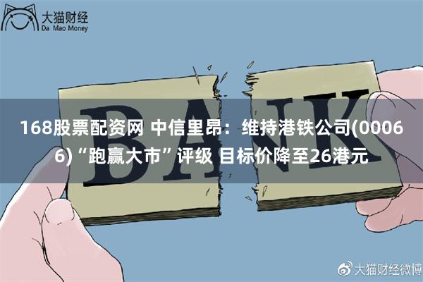 168股票配资网 中信里昂：维持港铁公司(00066)“跑赢大市”评级 目标价降至26港元