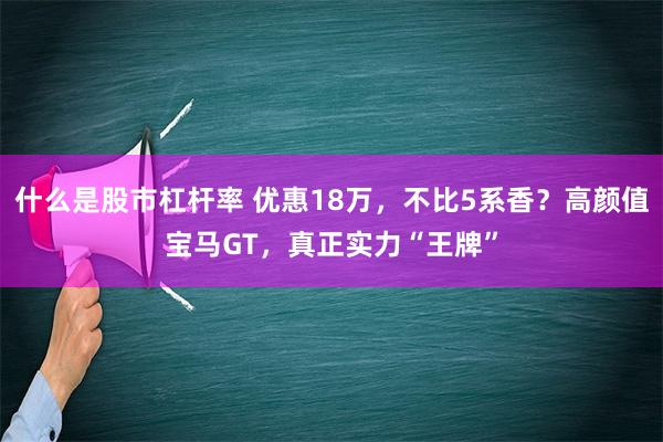 什么是股市杠杆率 优惠18万，不比5系香？高颜值宝马GT，真正实力“王牌”