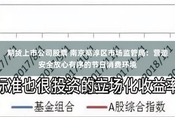 期货上市公司股票 南京高淳区市场监管局：营造安全放心有序的节日消费环境