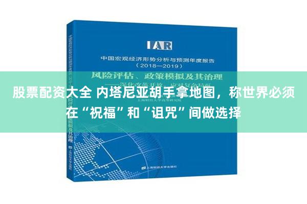 股票配资大全 内塔尼亚胡手拿地图，称世界必须在“祝福”和“诅咒”间做选择