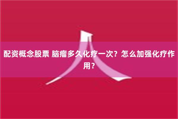 配资概念股票 脑瘤多久化疗一次？怎么加强化疗作用？