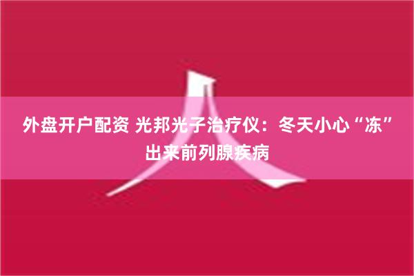 外盘开户配资 光邦光子治疗仪：冬天小心“冻”出来前列腺疾病