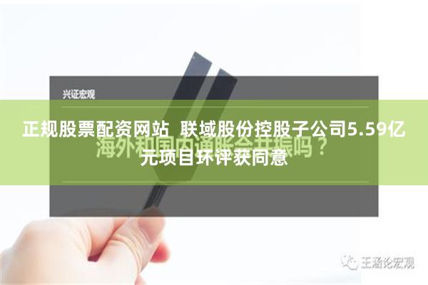 正规股票配资网站  联域股份控股子公司5.59亿元项目环评获同意