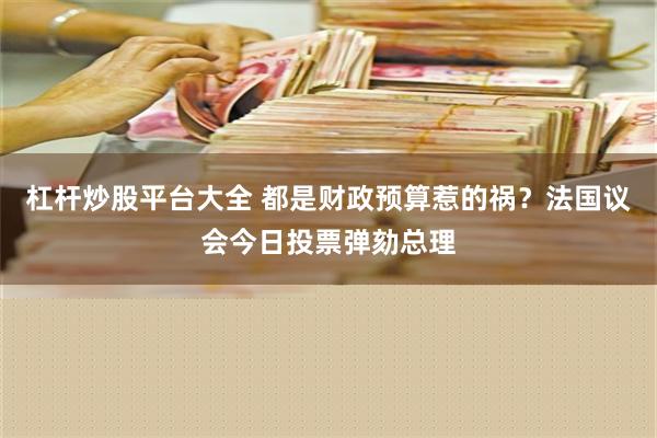 杠杆炒股平台大全 都是财政预算惹的祸？法国议会今日投票弹劾总理