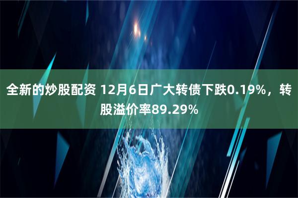 全新的炒股配资 12月6日广大转债下跌0.19%，转股溢价率89.29%