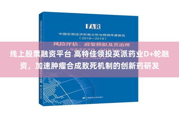 线上股票融资平台 高特佳领投英派药业D+轮融资，加速肿瘤合成致死机制的创新药研发