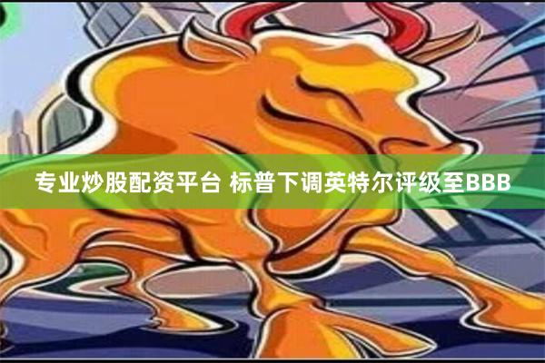 专业炒股配资平台 标普下调英特尔评级至BBB