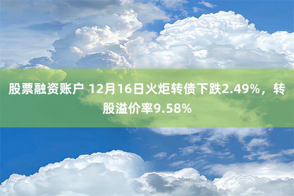 股票融资账户 12月16日火炬转债下跌2.49%，转股溢价率9.58%