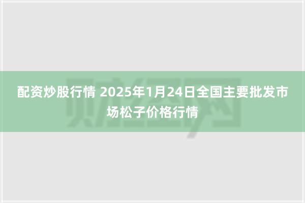 配资炒股行情 2025年1月24日全国主要批发市场松子价格行情