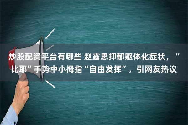 炒股配资平台有哪些 赵露思抑郁躯体化症状，“比耶”手势中小拇指“自由发挥”，引网友热议