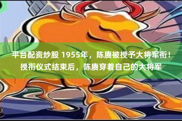 平台配资炒股 1955年，陈赓被授予大将军衔！授衔仪式结束后，陈赓穿着自己的大将军