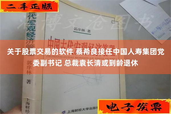 关于股票交易的软件 蔡希良接任中国人寿集团党委副书记 总裁袁长清或到龄退休