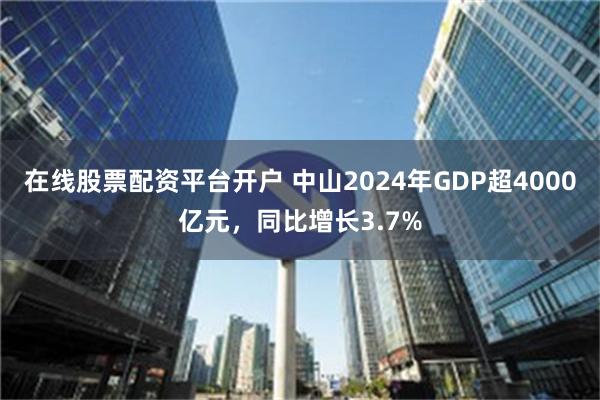 在线股票配资平台开户 中山2024年GDP超4000亿元，同比增长3.7%